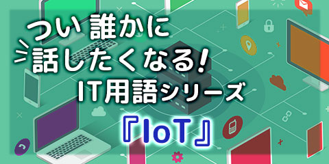 つい誰かに話したくなる！ IT用語シリーズ『IoT』